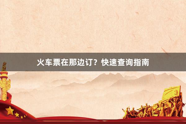 火车票在那边订?快速查询指南