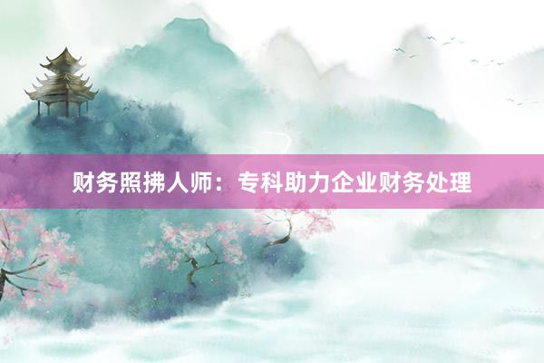 财务照拂人师：专科助力企业财务处理